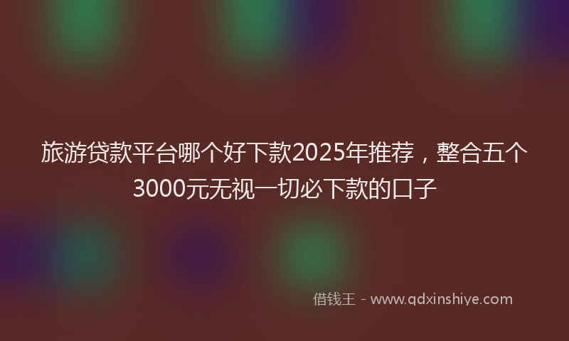 旅游贷款平台哪个好下款2025年推荐，整合五个3000元无视一切必下款的口子