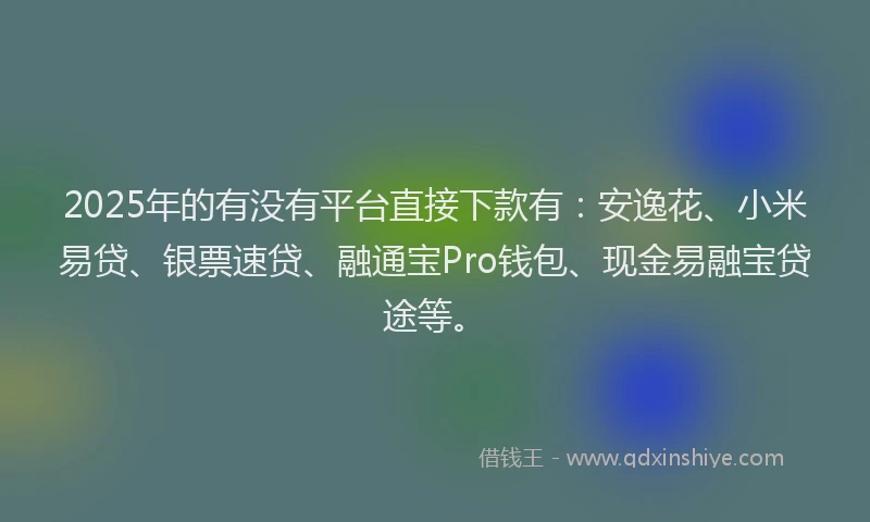 2025年的有没有平台直接下款有：安逸花、小米易贷、银票速贷、融通宝Pro钱包、现金易融宝贷途等。