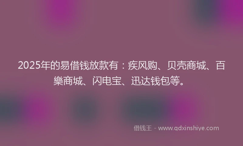 2025年的易借钱放款有：疾风购、贝壳商城、百樂商城、闪电宝、迅达钱包等。