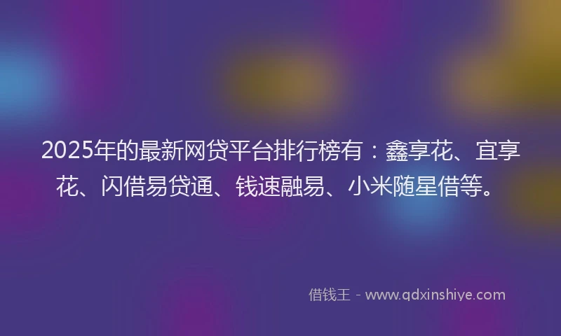 2025年的最新网贷平台排行榜有：鑫享花、宜享花、闪借易贷通、钱速融易、小米随星借等。