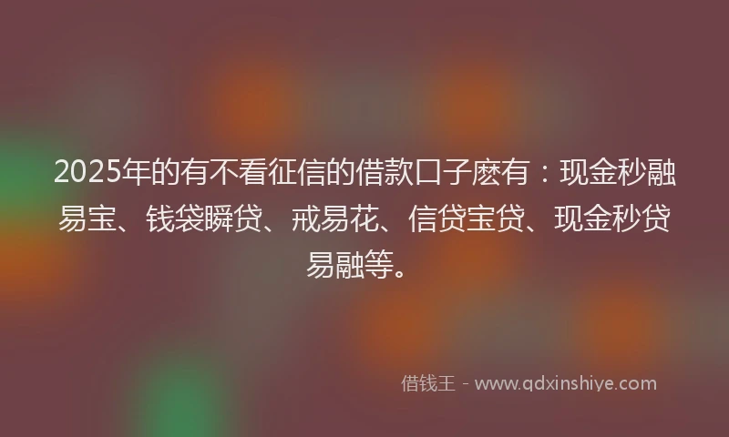 2025年的有不看征信的借款口子麽有：现金秒融易宝、钱袋瞬贷、戒易花、信贷宝贷、现金秒贷易融等。