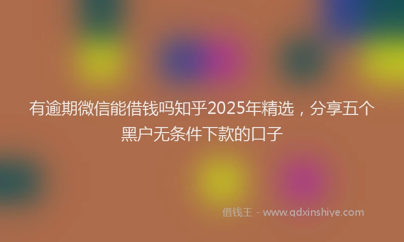 有逾期微信能借钱吗知乎2025年精选，分享五个黑户无条件下款的口子