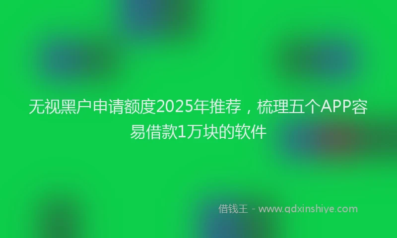 无视黑户申请额度2025年推荐，梳理五个APP容易借款1万块的软件
