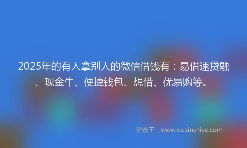 2025年的有人拿别人的微信借钱有：易借速贷融、现金牛、便捷钱包、想借、优易购等。