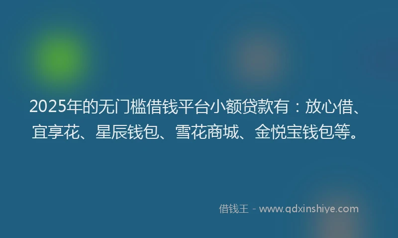 2025年的无门槛借钱平台小额贷款有：放心借、宜享花、星辰钱包、雪花商城、金悦宝钱包等。