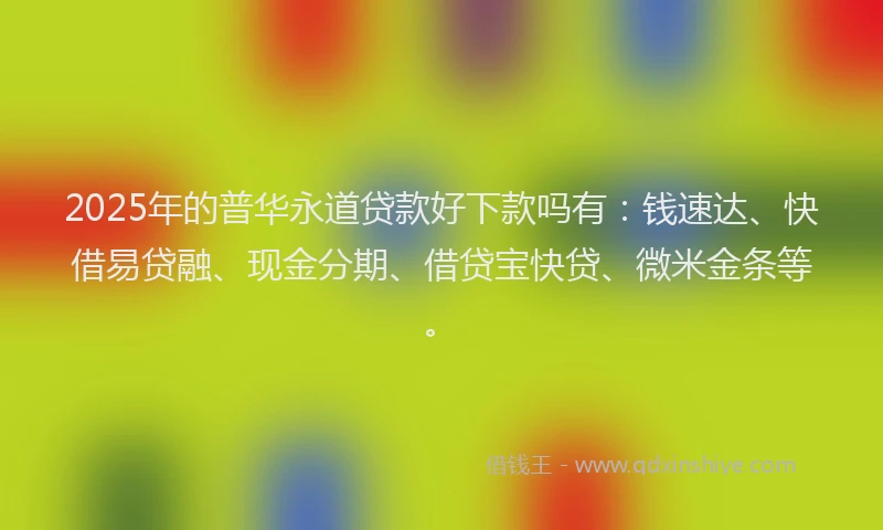2025年的普华永道贷款好下款吗有：钱速达、快借易贷融、现金分期、借贷宝快贷、微米金条等。