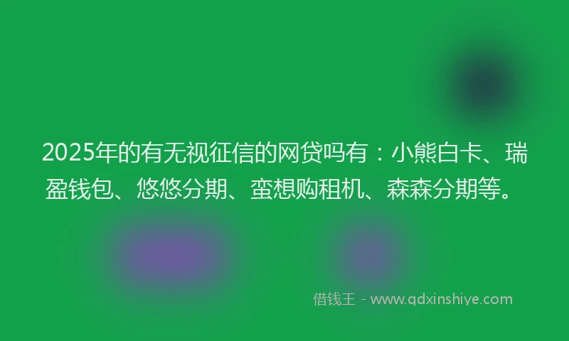 2025年的有无视征信的网贷吗有：小熊白卡、瑞盈钱包、悠悠分期、蛮想购租机、森森分期等。