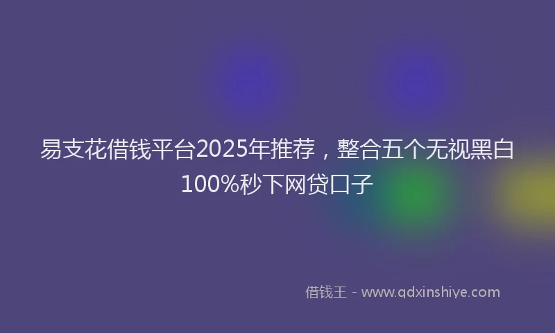 易支花借钱平台2025年推荐，整合五个无视黑白100%秒下网贷口子