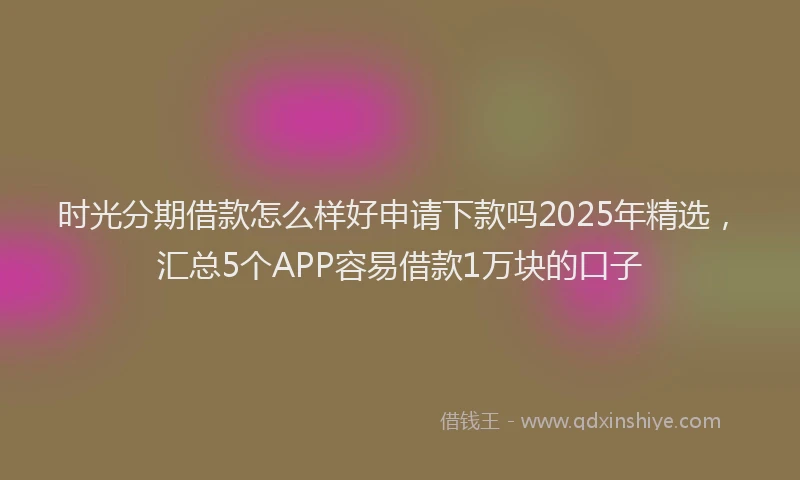 时光分期借款怎么样好申请下款吗2025年精选，汇总5个APP容易借款1万块的口子