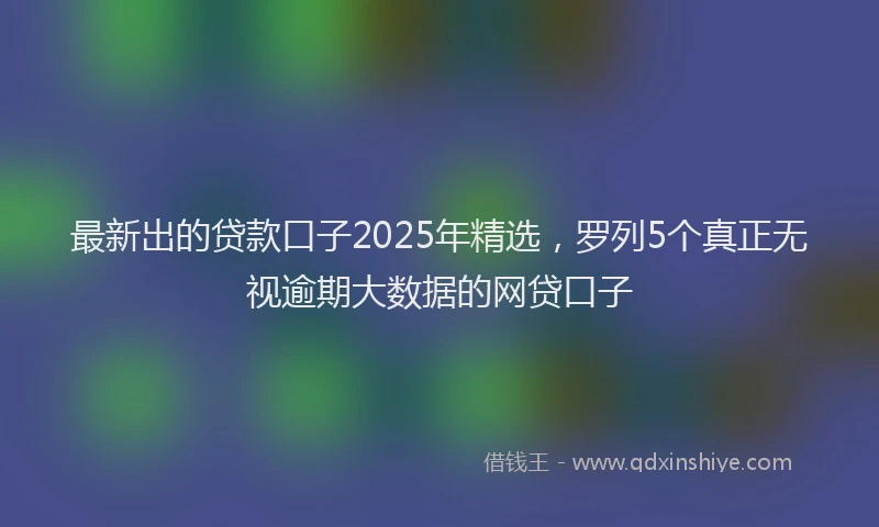最新出的贷款口子2025年精选，罗列5个真正无视逾期大数据的网贷口子