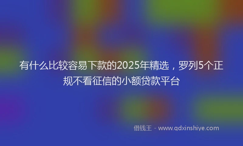 有什么比较容易下款的2025年精选，罗列5个正规不看征信的小额贷款平台