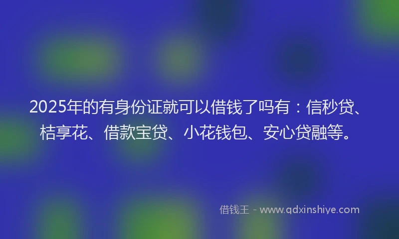 2025年的有身份证就可以借钱了吗有：信秒贷、桔享花、借款宝贷、小花钱包、安心贷融等。