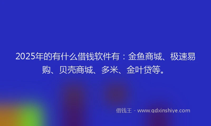 2025年的有什么借钱软件有：金鱼商城、极速易购、贝壳商城、多米、金叶贷等。