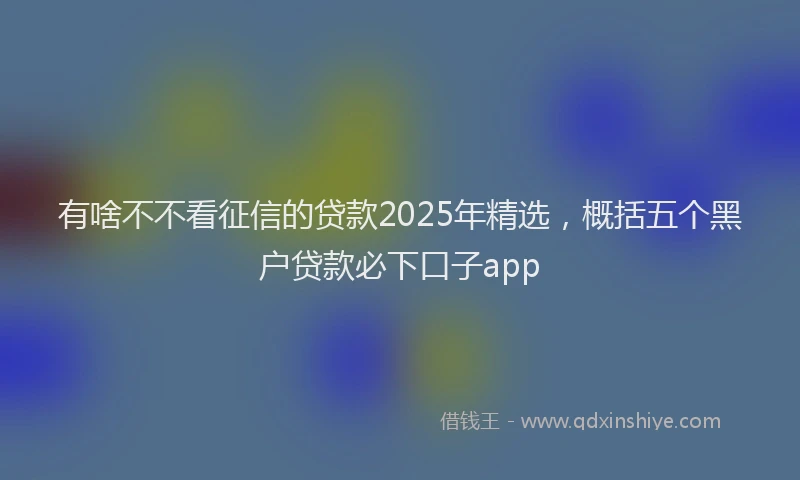 有啥不不看征信的贷款2025年精选，概括五个黑户贷款必下口子app