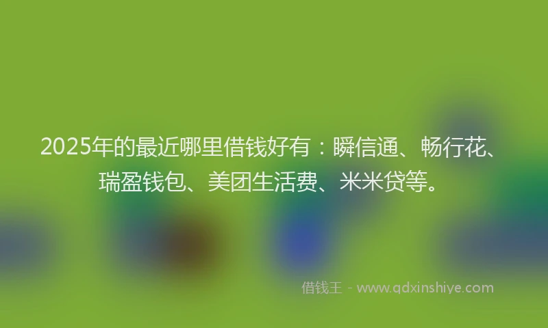 2025年的最近哪里借钱好有：瞬信通、畅行花、瑞盈钱包、美团生活费、米米贷等。