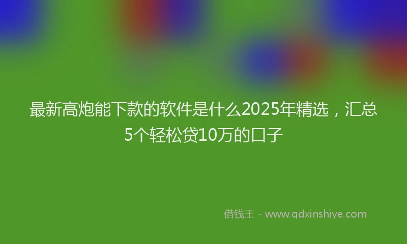 最新高炮能下款的软件是什么2025年精选，汇总5个轻松贷10万的口子
