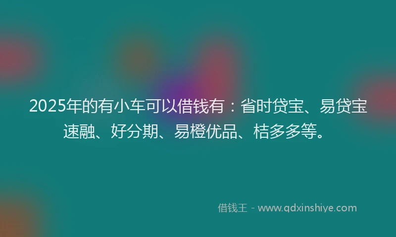 2025年的有小车可以借钱有：省时贷宝、易贷宝速融、好分期、易橙优品、桔多多等。