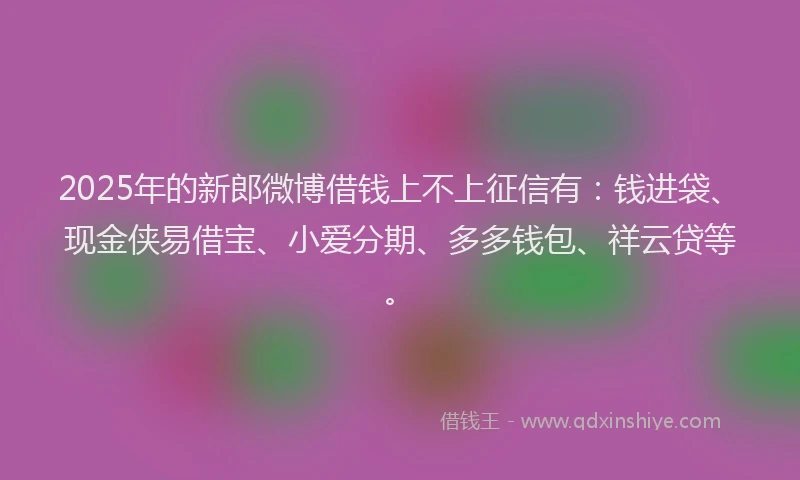 2025年的新郎微博借钱上不上征信有：钱进袋、现金侠易借宝、小爱分期、多多钱包、祥云贷等。