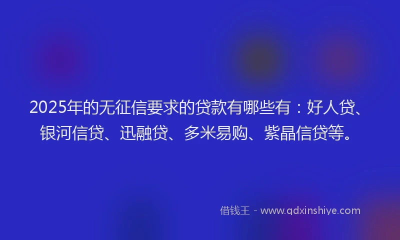 2025年的无征信要求的贷款有哪些有：好人贷、银河信贷、迅融贷、多米易购、紫晶信贷等。