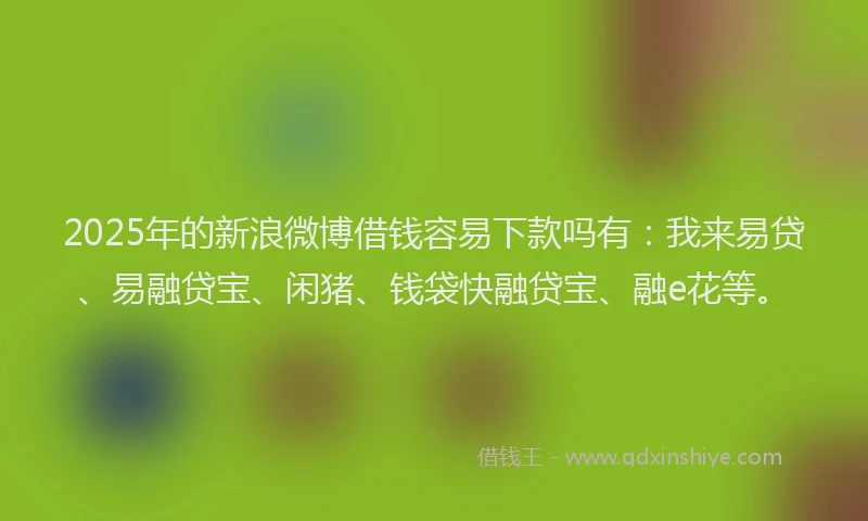 2025年的新浪微博借钱容易下款吗有：我来易贷、易融贷宝、闲猪、钱袋快融贷宝、融e花等。