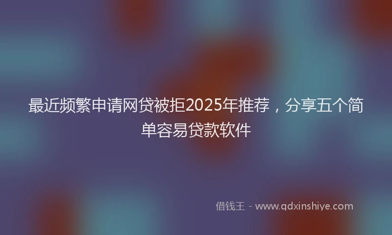 最近频繁申请网贷被拒2025年推荐，分享五个简单容易贷款软件