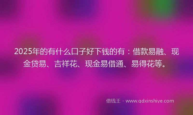 2025年的有什么口子好下钱的有：借款易融、现金贷易、吉祥花、现金易借通、易得花等。