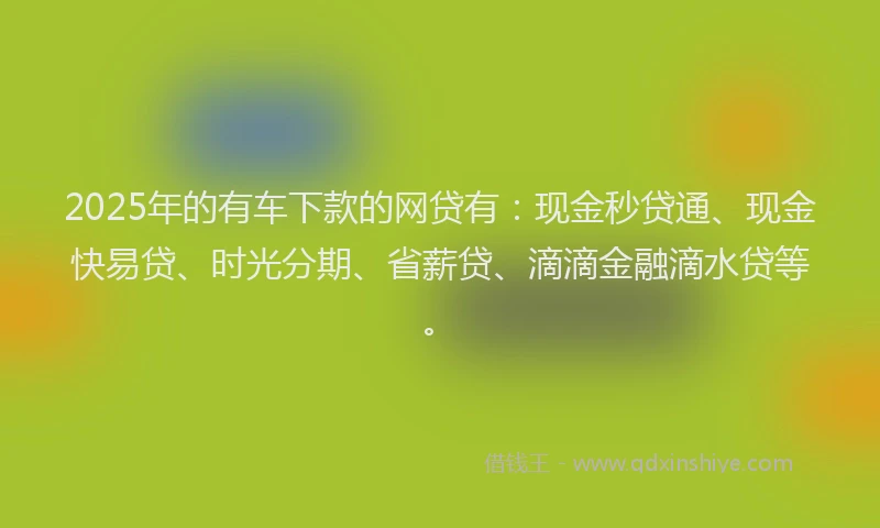 2025年的有车下款的网贷有：现金秒贷通、现金快易贷、时光分期、省薪贷、滴滴金融滴水贷等。