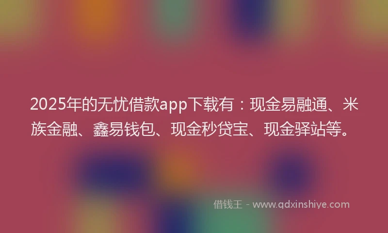 2025年的无忧借款app下载有：现金易融通、米族金融、鑫易钱包、现金秒贷宝、现金驿站等。
