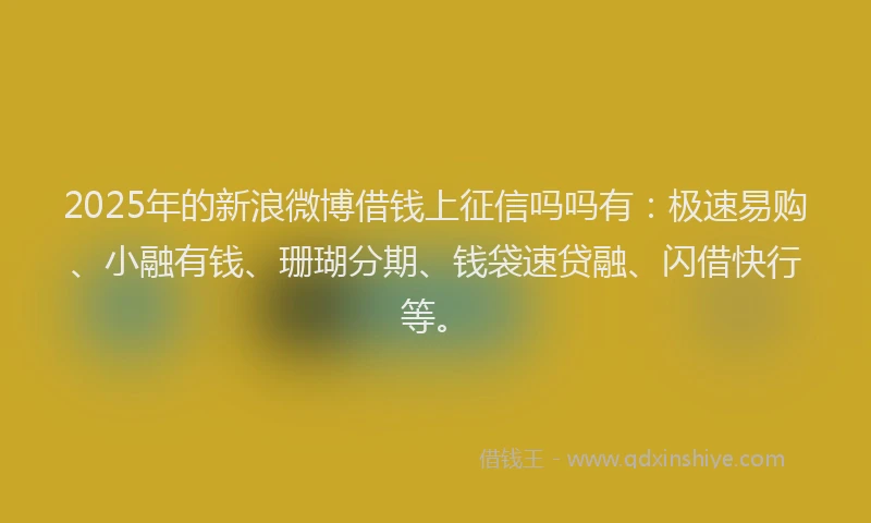 2025年的新浪微博借钱上征信吗吗有：极速易购、小融有钱、珊瑚分期、钱袋速贷融、闪借快行等。