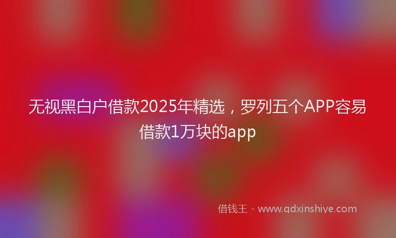 无视黑白户借款2025年精选，罗列五个APP容易借款1万块的app