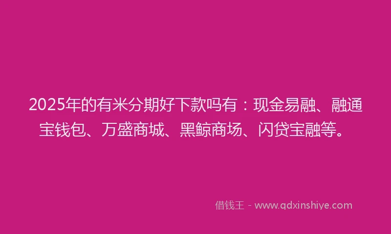 2025年的有米分期好下款吗有：现金易融、融通宝钱包、万盛商城、黑鲸商场、闪贷宝融等。