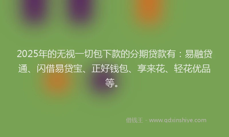 2025年的无视一切包下款的分期贷款有：易融贷通、闪借易贷宝、正好钱包、享来花、轻花优品等。
