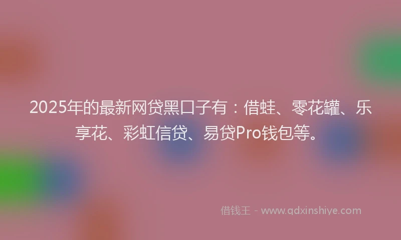 2025年的最新网贷黑口子有：借蛙、零花罐、乐享花、彩虹信贷、易贷Pro钱包等。