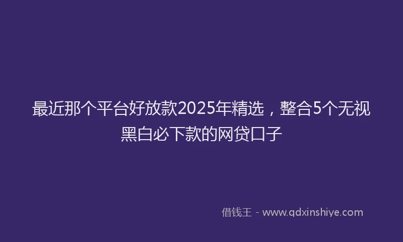最近那个平台好放款2025年精选，整合5个无视黑白必下款的网贷口子