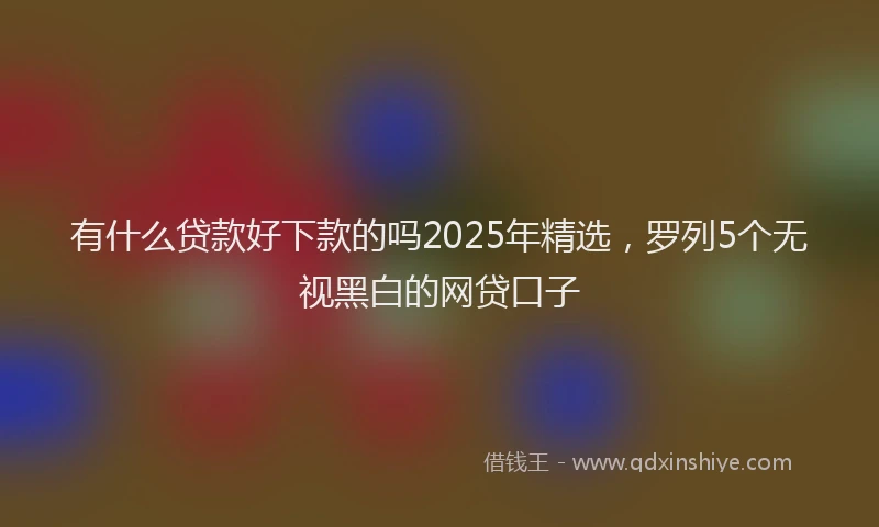 有什么贷款好下款的吗2025年精选，罗列5个无视黑白的网贷口子