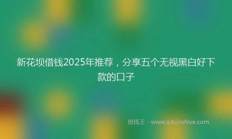 新花坝借钱2025年推荐，分享五个无视黑白好下款的口子