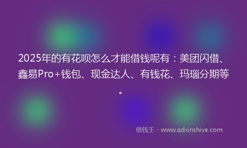 2025年的有花呗怎么才能借钱呢有：美团闪借、鑫易Pro+钱包、现金达人、有钱花、玛瑙分期等。