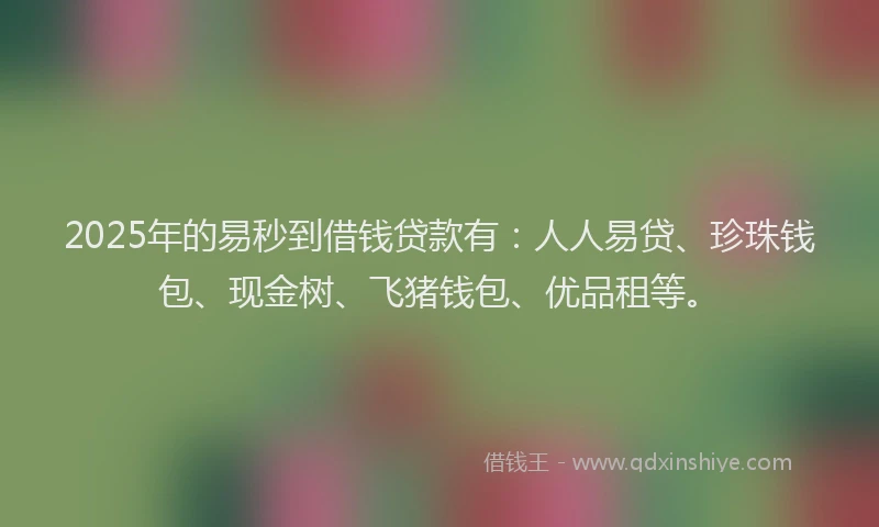 2025年的易秒到借钱贷款有：人人易贷、珍珠钱包、现金树、飞猪钱包、优品租等。