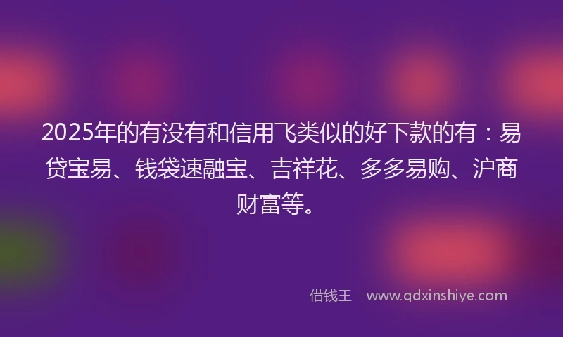2025年的有没有和信用飞类似的好下款的有：易贷宝易、钱袋速融宝、吉祥花、多多易购、沪商财富等。