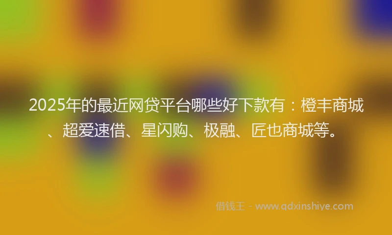 2025年的最近网贷平台哪些好下款有：橙丰商城、超爱速借、星闪购、极融、匠也商城等。
