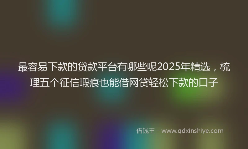 最容易下款的贷款平台有哪些呢2025年精选，梳理五个征信瑕疵也能借网贷轻松下款的口子