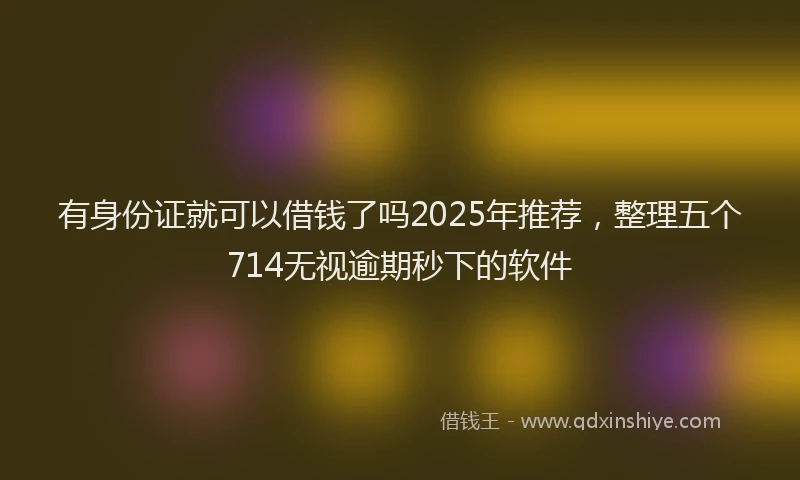有身份证就可以借钱了吗2025年推荐，整理五个714无视逾期秒下的软件