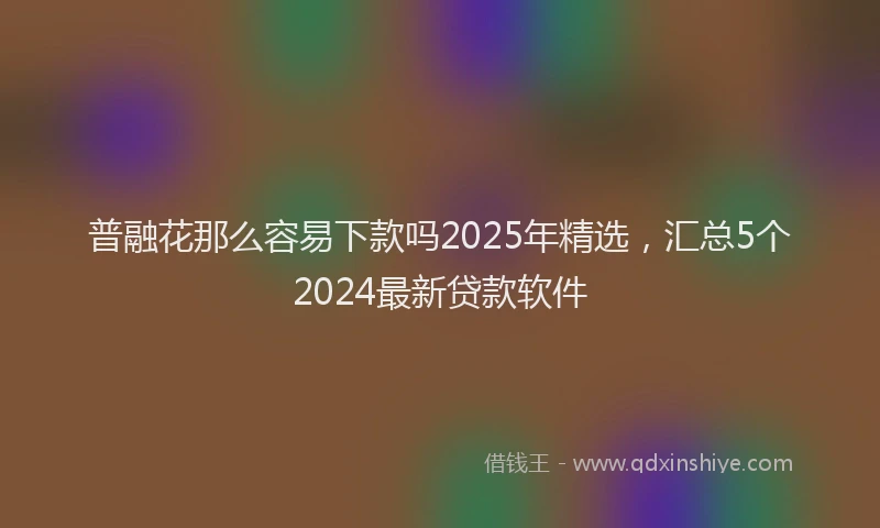 普融花那么容易下款吗2025年精选，汇总5个2024最新贷款软件
