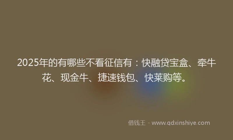 2025年的有哪些不看征信有：快融贷宝盒、牵牛花、现金牛、捷速钱包、快莱购等。