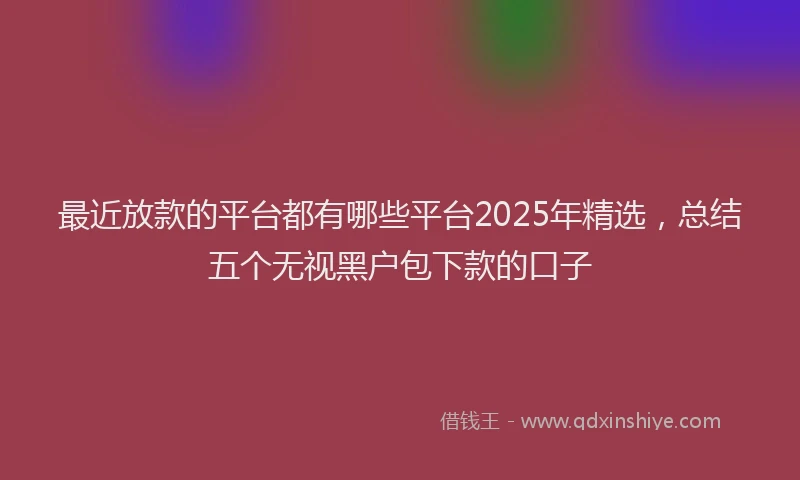 最近放款的平台都有哪些平台2025年精选，总结五个无视黑户包下款的口子