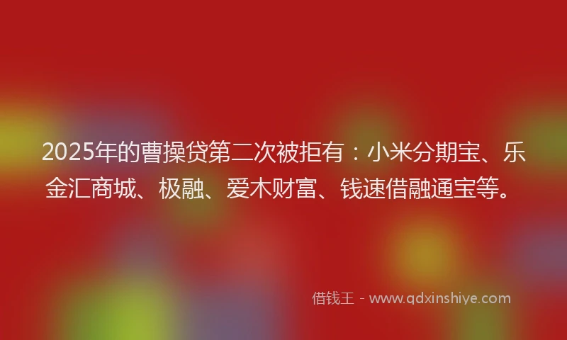 2025年的曹操贷第二次被拒有：小米分期宝、乐金汇商城、极融、爱木财富、钱速借融通宝等。