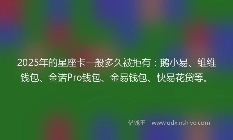 2025年的星座卡一般多久被拒有：鹅小易、维维钱包、金诺Pro钱包、金易钱包、快易花贷等。