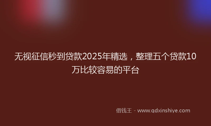无视征信秒到贷款2025年精选，整理五个贷款10万比较容易的平台
