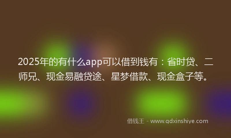 2025年的有什么app可以借到钱有：省时贷、二师兄、现金易融贷途、星梦借款、现金盒子等。
