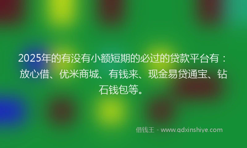 2025年的有没有小额短期的必过的贷款平台有：放心借、优米商城、有钱来、现金易贷通宝、钻石钱包等。